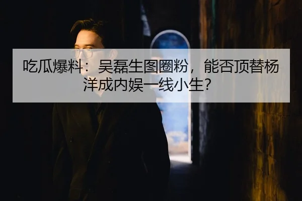 吃瓜爆料：吴磊生图圈粉，能否顶替杨洋成内娱一线小生？