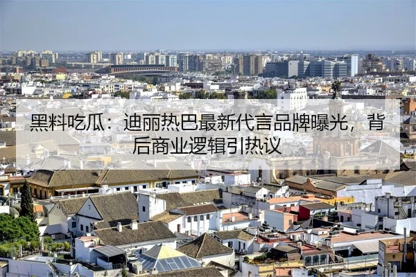 黑料吃瓜：迪丽热巴最新代言品牌曝光，背后商业逻辑引热议